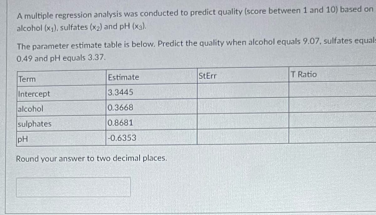 A multiple regression analysis was conducted to predict quality (score between 1 and 10) based on
alcohol (x₁), sulfates (x₂) and pH (x3).
The parameter estimate table is below. Predict the quality when alcohol equals 9.07, sulfates equals
0.49 and pH equals 3.37.
Term
Intercept
alcohol
sulphates
pH
Estimate
3.3445
0.3668
0.8681
-0.6353
Round your answer to two decimal places.
StErr
T Ratio