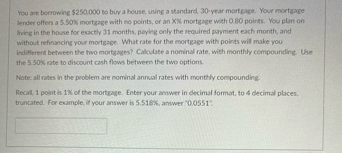 You are borrowing $250,000 to buy a house, using a standard, 30-year mortgage. Your mortgage
lender offers a 5.50% mortgage with no points, or an X% mortgage with 0.80 points. You plan on
living in the house for exactly 31 months, paying only the required payment each month, and
without refinancing your mortgage. What rate for the mortgage with points will make you
indifferent between the two mortgages? Calculate a nominal rate, with monthly compounding. Use
the 5.50% rate to discount cash flows between the two options.
Note: all rates in the problem are nominal annual rates with monthly compounding.
Recall, 1 point is 1% of the mortgage. Enter your answer in decimal format, to 4 decimal places.
truncated. For example, if your answer is 5.518%, answer "0.0551".