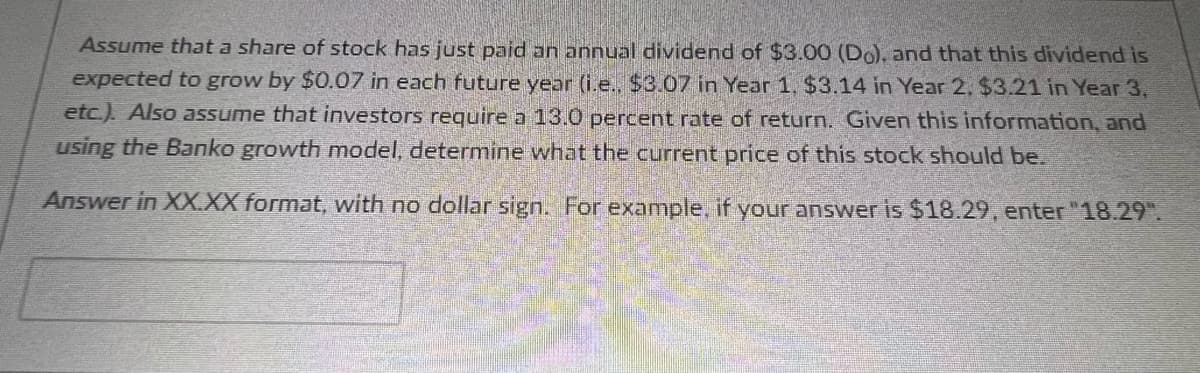 Assume that a share of stock has just paid an annual dividend of $3.00 (Do), and that this dividend is
expected to grow by $0.07 in each future year (i.e.. $3.07 in Year 1, $3.14 in Year 2, $3.21 in Year 3,
etc.). Also assume that investors require a 13.0 percent rate of return. Given this information, and
using the Banko growth model, determine what the current price of this stock should be.
Answer in XX.XX format, with no dollar sign. For example, if your answer is $18.29, enter "18.29".