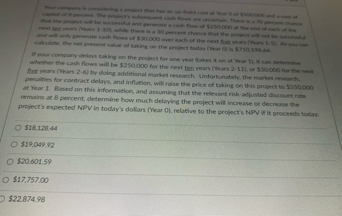 Your company is considering a project that has an up-front cost at Year 0 of $500,000 and a cost of
capital of 8 percent. The project's subsequent cash flows are uncertain. There is a 70 percent chance
that the project will be successful and generate a cash flow of $250,000 at the end of each of the
next ten years (Years 1-10), while there is a 30 percent chance that the project will not be successful
and will only generate cash flows of $30,000 over each of the next five years (Years 1-5). As you can
calculate, the net present value of taking on the project today (Year 0) is $710,198.64.
If your company delays taking on the project for one year (takes it on at Year 1), it can determine
whether the cash flows will be $250,000 for the next ten years (Years 2-11), or $30,000 for the next
five years (Years 2-6) by doing additional market research. Unfortunately, the market research,
penalties for contract delays, and inflation, will raise the price of taking on this project to $550,000
at Year 1. Based on this information, and assuming that the relevant risk-adjusted discount rate
remains at 8 percent, determine how much delaying the project will increase or decrease the
project's expected NPV in today's dollars (Year O), relative to the project's NPV if it proceeds today.
$18.128.44
O $19,049.92
O $20.601.59
O $17,757.00
$22.874.98