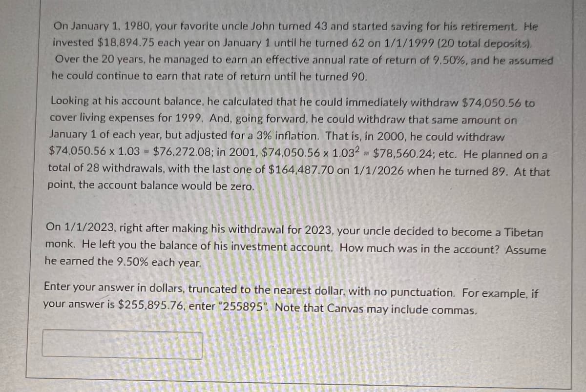 On January 1, 1980, your favorite uncle John turned 43 and started saving for his retirement. He
invested $18,894.75 each year on January 1 until he turned 62 on 1/1/1999 (20 total deposits).
Over the 20 years, he managed to earn an effective annual rate of return of 9.50%, and he assumed
he could continue to earn that rate of return until he turned 90.
Looking at his account balance, he calculated that he could immediately withdraw $74,050.56 to
cover living expenses for 1999. And, going forward, he could withdraw that same amount on
January 1 of each year, but adjusted for a 3% inflation. That is, in 2000, he could withdraw
$74,050.56 x 1.03 $76,272.08; in 2001, $74,050.56 x 1.032 $78,560.24; etc. He planned on a
total of 28 withdrawals, with the last one of $164.487.70 on 1/1/2026 when he turned 89. At that
point, the account balance would be zero.
501
On 1/1/2023, right after making his withdrawal for 2023, your uncle decided to become a Tibetan
monk. He left you the balance of his investment account. How much was in the account? Assume
he earned the 9.50% each year.
Enter your answer in dollars, truncated to the nearest dollar, with no punctuation. For example, if
your answer is $255,895.76, enter "255895". Note that Canvas may include commas.