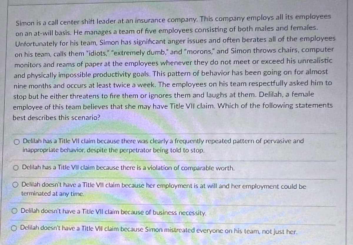 Simon is a call center shift leader at an insurance company. This company employs all its employees
on an at-will basis. He manages a team of five employees consisting of both males and females.
Unfortunately for his team, Simon has significant anger issues and often berates all of the employees
on his team, calls them "idiots," "extremely dumb," and "morons," and Simon throws chairs, computer
monitors and reams of paper at the employees whenever they do not meet or exceed his unrealistic
and physically impossible productivity goals. This pattern of behavior has been going on for almost
nine months and occurs at least twice a week. The employees on his team respectfully asked him to
stop but he either threatens to fire them or ignores them and laughs at them. Delilah, a female
employee of this team believes that she may have Title VII claim. Which of the following statements
best describes this scenario?
Delilah has a Title VII claim because there was clearly a frequently repeated pattern of pervasive and
inappropriate behavior, despite the perpetrator being told to stop.
O Delilah has a Title VIl claim because there is a violation of comparable worth.
Delilah doesn't have a Title VII claim because her employment is at will and her employment could be
terminated at any time.
Delilah doesn't have a Title VII claim because of business necessity.
O Delilah doesn't have a Title Vil claim because Simon mistreated everyone on his team, not just her.