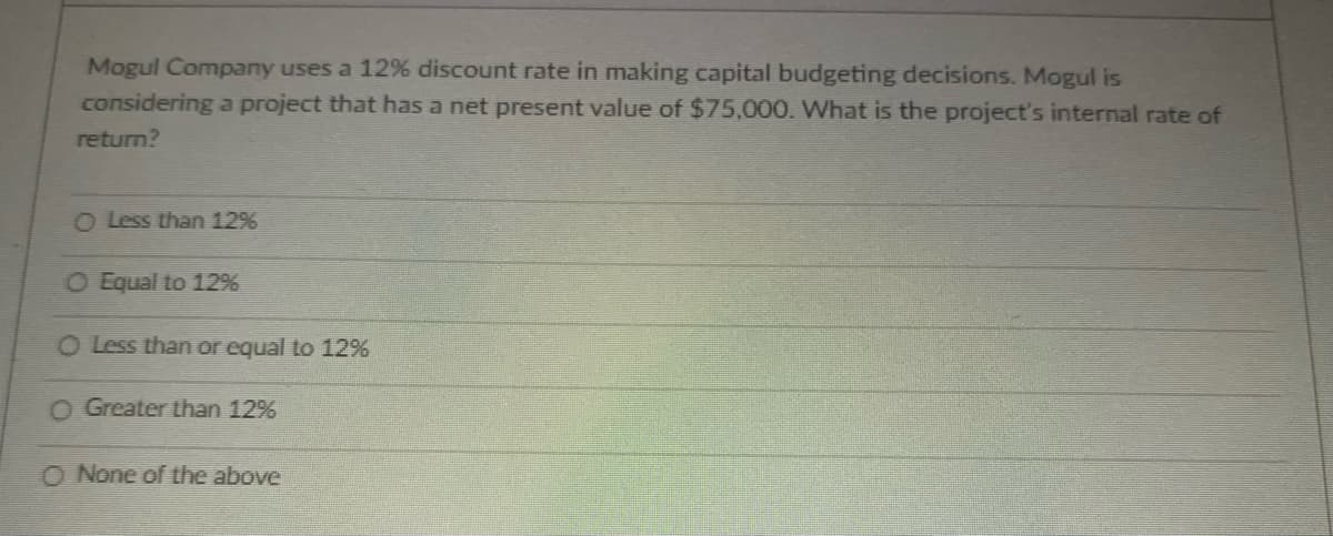 Mogul Company uses a 12% discount rate in making capital budgeting decisions. Mogul is
considering a project that has a net present value of $75,000. What is the project's internal rate of
return?
O Less than 12%
O Equal to 12%
O Less than or equal to 12%
O Greater than 12%
O None of the above