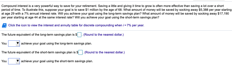 Compound interest is a very powerful way to save for your retirement. Saving a little and giving it time to grow is often more effective than saving a lot over a short
period of time. To illustrate this, suppose your goal is to save $1 million by the age of 68. What amount of money will be saved by socking away $5,388 per year starting
at age 29 with a 7% annual interest rate. Will you achieve your goal using the long-term savings plan? What amount of money will be saved by socking away $17,190
per year starting at age 44 at the same interest rate? Will you achieve your goal using the short-term savings plan?
Click the icon to view the interest and annuity table for discrete compounding when i = 7% per year.
The future equivalent of the long-term savings plan is $. (Round to the nearest dollar.)
You
achieve your goal using the long-term savings plan.
The future equivalent of the short-term savings plan is $. (Round to the nearest dollar.)
You
V achieve your goal using the short-term savings plan.
