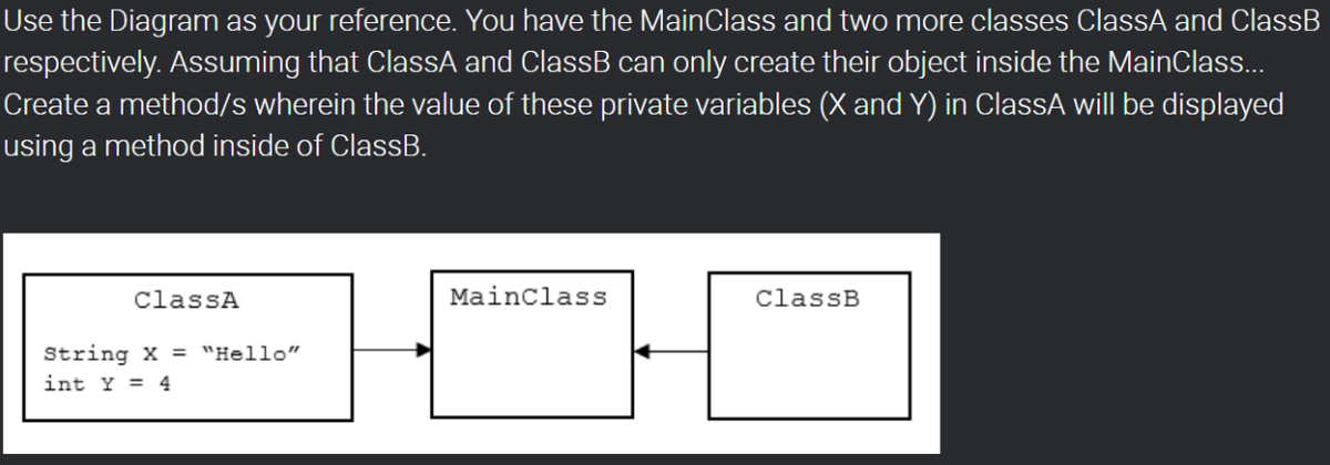 Use the Diagram as your reference. You have the MainClass and two more classes ClassA and ClassB
respectively. Assuming that ClassA and ClassB can only create their object inside the MainClass...
Create a method/s wherein the value of these private variables (X and Y) in ClassA will be displayed
using a method inside of ClassB.
ClassA
Mainclass
ClassB
String X = "Hello"
int Y = 4
