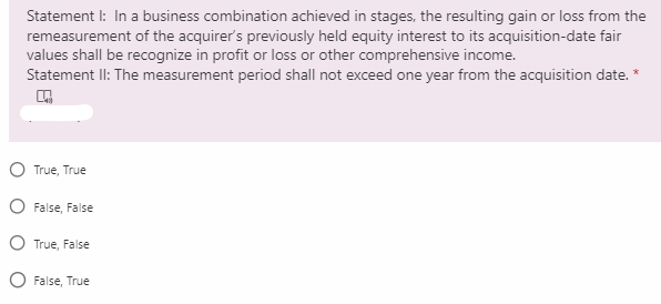 Statement I: In a business combination achieved in stages, the resulting gain or loss from the
remeasurement of the acquirer's previously held equity interest to its acquisition-date fair
values shall be recognize in profit or loss or other comprehensive income.
Statement II: The measurement period shall not exceed one year from the acquisition date. *
O True, True
O False, False
O True, False
O False, True
