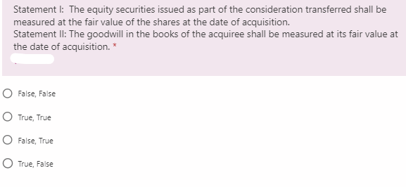 Statement I: The equity securities issued as part of the consideration transferred shall be
measured at the fair value of the shares at the date of acquisition.
Statement II: The goodwill in the books of the acquiree shall be measured at its fair value at
the date of acquisition. *
O False, False
O True, True
O False, True
O True, False
