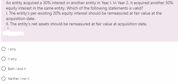 An entity acquired a 30% interest in another entity in Year I. In Year 2, it acquired another 50%
equity interest in the same entity. Which of the following statements is valid?
I. The entity's per-existing 30% equity interest should be remeasured at fair value at the
acquisition date.
II. The entity's net assets should be remeasured at fair value at acquisition date.
O I only
O Il only
O Both I and II
O Neither I nor II
