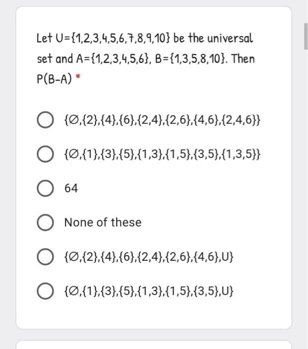 Let U={1,2,3,4,5,6,7,8,9,10} be the universal
set and A={1,2,3,4,5,6}, B={1,3,5,8,10}. Then
P(B-A) *
{Ø,{2},{4},{6},{2,4),{2,6},{4,6},{2,4,6}}
O {Ø.{1},{3},{5},{1,3},{1,5},{3,5},{1,3,5)}}
64
None of these
O {0,{2},(4},{6},{2,4},{2,6},(4,6},U}
O {Ø,{1},{3},{5},{1,3},{1,5},{3,5)},U}
