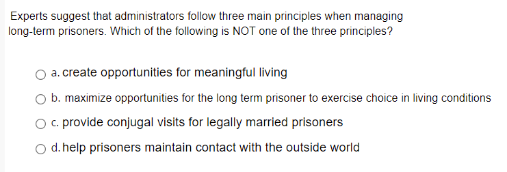 Experts suggest that administrators follow three main principles when managing
long-term prisoners. Which of the following is NOT one of the three principles?
O a. create opportunities for meaningful living
b. maximize opportunities for the long term prisoner to exercise choice in living conditions
O c. provide conjugal visits for legally married prisoners
d. help prisoners maintain contact with the outside world
