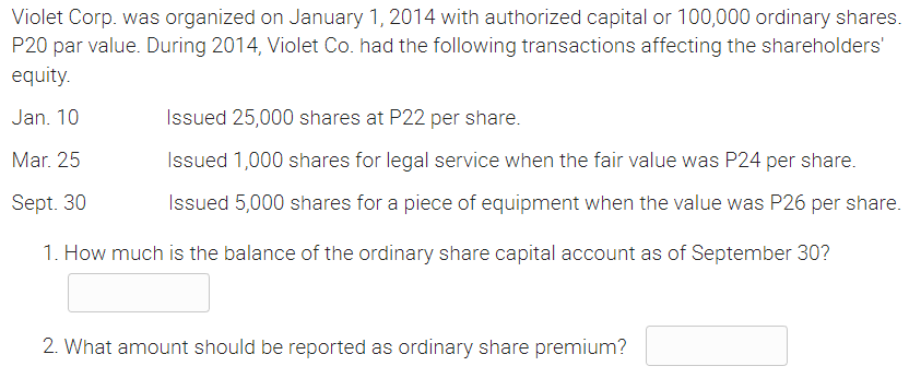 Violet Corp. was organized on January 1, 2014 with authorized capital or 100,000 ordinary shares.
P20 par value. During 2014, Violet Co. had the following transactions affecting the shareholders'
equity.
Jan. 10
Issued 25,000 shares at P22 per share.
Mar. 25
Sept. 30
Issued 1,000 shares for legal service when the fair value was P24 per share.
Issued 5,000 shares for a piece of equipment when the value was P26 per share.
1. How much is the balance the ordinary share capital account as of September 30?
2. What amount should be reported as ordinary share premium?