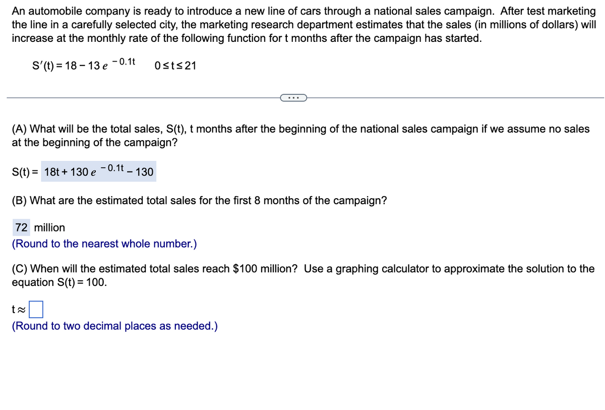 An automobile company is ready to introduce a new line of cars through a national sales campaign. After test marketing
the line in a carefully selected city, the marketing research department estimates that the sales (in millions of dollars) will
increase at the monthly rate of the following function for t months after the campaign has started.
S'(t) = 18-13 e
- 0.1t
S(t)= 18t+ 130 e
(A) What will be the total sales, S(t), t months after the beginning of the national sales campaign if we assume no sales
at the beginning of the campaign?
0≤t≤21
-0.1t - 130
(B) What are the estimated total sales for the first 8 months of the campaign?
72 million
(Round to the nearest whole number.)
(C) When will the estimated total sales reach $100 million? Use a graphing calculator to approximate the solution to the
equation S(t) = 100.
t≈
(Round to two decimal places as needed.)