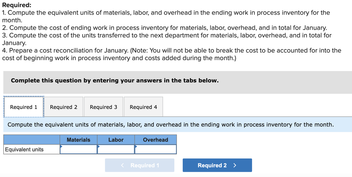 Required:
1. Compute the equivalent units of materials, labor, and overhead in the ending work in process inventory for the
month.
2. Compute the cost of ending work in process inventory for materials, labor, overhead, and in total for January.
3. Compute the cost of the units transferred to the next department for materials, labor, overhead, and in total for
January.
4. Prepare a cost reconciliation for January. (Note: You will not be able to break the cost to be accounted for into the
cost of beginning work in process inventory and costs added during the month.)
Complete this question by entering your answers in the tabs below.
Required 1
Required 2
Required 3
Required 4
Compute the equivalent units of materials, labor, and overhead in the ending work in process inventory for the month.
Materials
Labor
Overhead
Equivalent units
< Required 1
Required 2
<>
