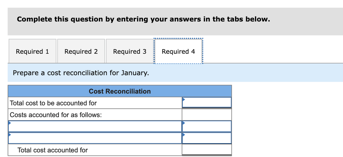 Complete this question by entering your answers in the tabs below.
Required 1
Required 2
Required 3
Required 4
Prepare a cost reconciliation for January.
Cost Reconciliation
Total cost to be accounted for
Costs accounted for as follows:
Total cost accounted for
