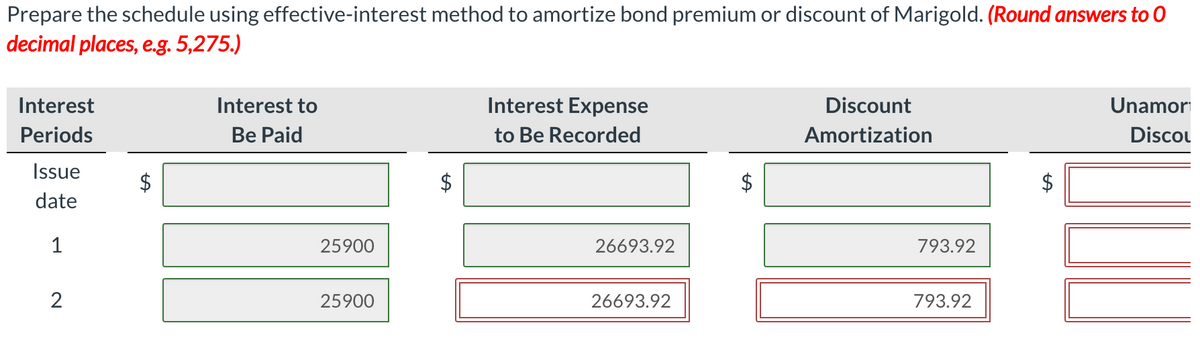 Prepare the schedule using effective-interest method to amortize bond premium or discount of Marigold. (Round answers to 0
decimal places, e.g. 5,275.)
Interest
Interest to
Interest Expense
Discount
Unamor
Periods
Be Paid
to Be Recorded
Amortization
Discou
Issue
date
1
25900
26693.92
793.92
2
25900
26693.92
793.92
%24
