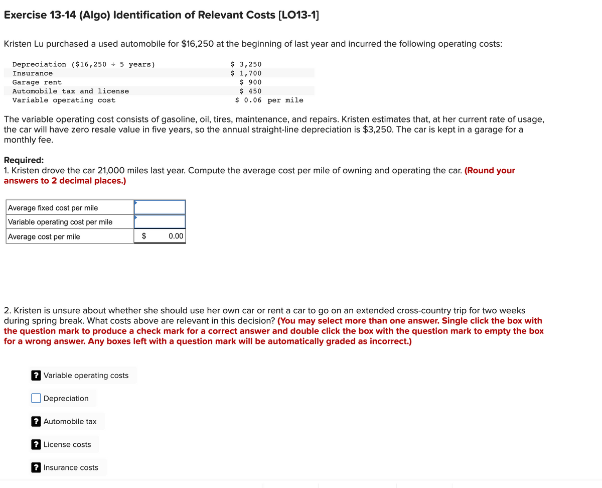 Exercise 13-14 (Algo) Identification of Relevant Costs [LO13-1]
Kristen Lu purchased a used automobile for $16,250 at the beginning of last year and incurred the following operating costs:
$ 3,250
$ 1,700
$ 900
$ 450
$ 0.06 per mile
Depreciation ($16,250 ÷ 5 years)
Insurance
Garage rent
Automobile tax and license
Variable operating cost
The variable operating cost consists of gasoline, oil, tires, maintenance, and repairs. Kristen estimates that, at her current rate of usage,
the car will have zero resale value in five years, so the annual straight-line depreciation is $3,250. The car is kept in a garage for a
monthly fee.
Required:
1. Kristen drove the car 21,000 miles last year. Compute the average cost per mile of owning and operating the car. (Round your
answers to 2 decimal places.)
Average fixed cost per mile
Variable operating cost per mile
Average cost per mile
2$
0.00
2. Kristen is unsure about whether she should use her own car or rent a car to go on an extended cross-country trip for two weeks
during spring break. What costs above are relevant in this decision? (You may select more than one answer. Single click the box with
the question mark to produce a check mark for a correct answer and double click the box with the question mark to empty the box
for a wrong answer. Any boxes left with a question mark will be automatically graded as incorrect.)
? Variable operating costs
Depreciation
? Automobile tax
? License costs
? Insurance costs
