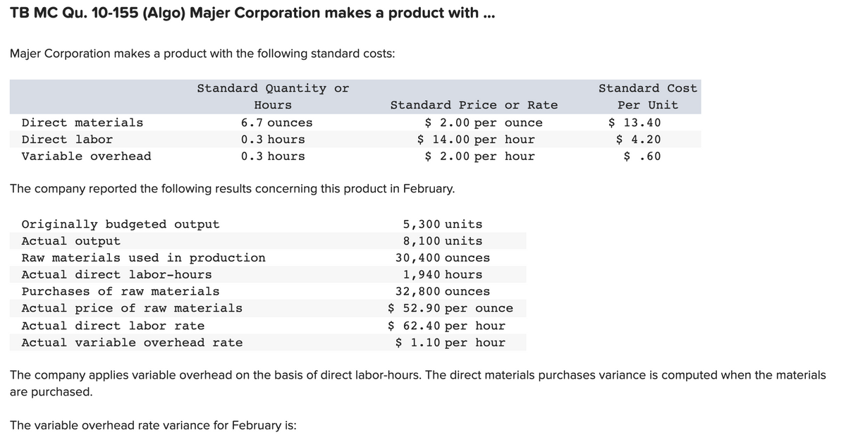 TB MC Qu. 10-155 (Algo) Majer Corporation makes a product with ...
Majer Corporation makes a product with the following standard costs:
Standard Quantity or
Standard Cost
Hours
Standard Price or Rate
Per Unit
$ 13.40
$ 4.20
$ .60
Direct materials
6.7 ounces
$ 2.00 per ounce
Direct labor
$ 14.00 per hour
$ 2.00 per hour
0.3 hours
Variable overhead
0.3 hours
The company reported the following results concerning this product in February.
Originally budgeted output
Actual output
5,300 units
8,100 units
Raw materials used in production
30,400 ounces
Actual direct labor-hours
1,940 hours
Purchases of raw materials
32,800 ounces
Actual price of raw materials
$ 52.90 per ounce
Actual direct labor rate
$ 62.40 per hour
Actual variable overhead rate
$ 1.10 per hour
The company applies variable overhead on the basis of direct labor-hours. The direct materials purchases variance is computed when the materials
are purchased.
The variable overhead rate variance for February is:
