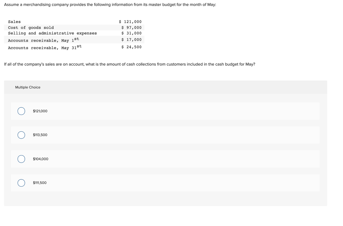 Assume a merchandising company provides the following information from its master budget for the month of May:
$ 121,000
$ 97,000
$ 31,000
$ 17,000
Sales
Cost of goods sold
Selling and administrative expenses
Accounts receivable, May 1St
Accounts receivable, May 31st
$ 24,500
If all of the company's sales are on account, what is the amount of cash collections from customers included in the cash budget for May?
Multiple Choice
$121,000
$113,500
$104,000
$111,500
