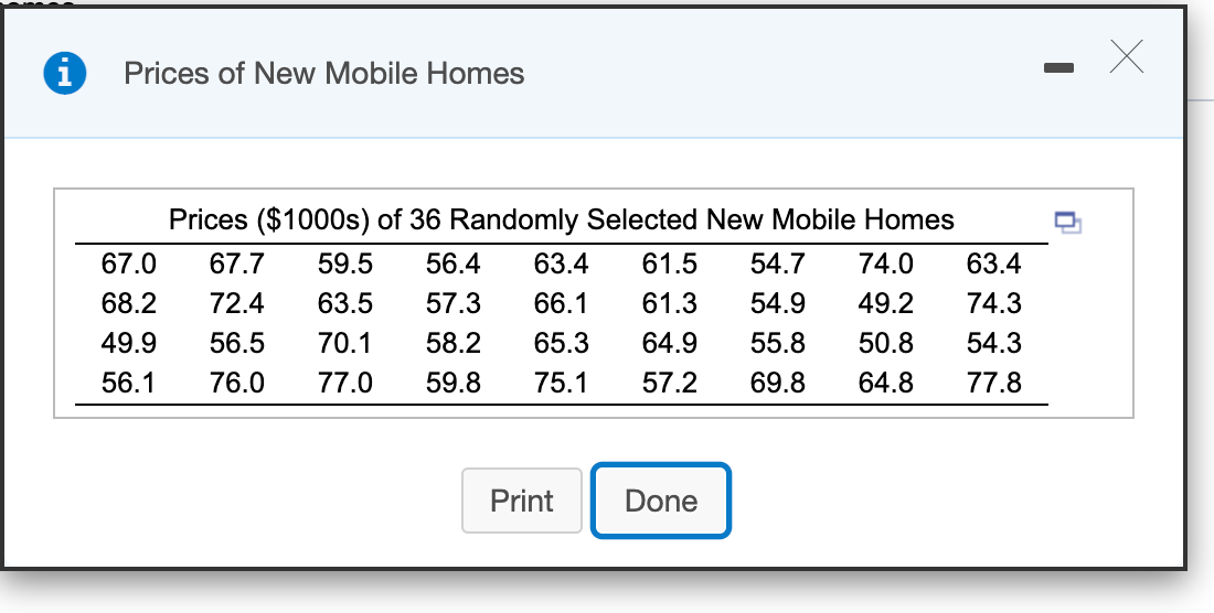 Prices of New Mobile Homes
Prices ($1000s) of 36 Randomly Selected New Mobile Homes
67.0
67.7
59.5
56.4
63.4
61.5
54.7
74.0
63.4
68.2
72.4
63.5
57.3
66.1
61.3
54.9
49.2
74.3
49.9
56.5
70.1
58.2
65.3
64.9
55.8
50.8
54.3
56.1
76.0
77.0
59.8
75.1
57.2
69.8
64.8
77.8
Print
Done
