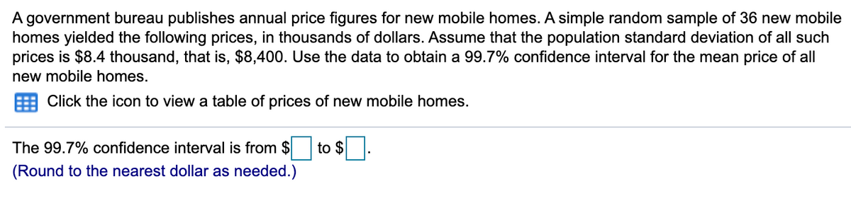 A government bureau publishes annual price figures for new mobile homes. A simple random sample of 36 new mobile
homes yielded the following prices, in thousands of dollars. Assume that the population standard deviation of all such
prices is $8.4 thousand, that is, $8,400. Use the data to obtain a 99.7% confidence interval for the mean price of all
new mobile homes.
Click the icon to view a table of prices of new mobile homes.
The 99.7% confidence interval is from $
to $
(Round to the nearest dollar as needed.)
