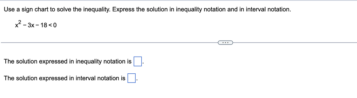 Use a sign chart to solve the inequality. Express the solution in inequality notation and in interval notation.
x²-3x-18 <0
The solution expressed in inequality notation is
The solution expressed in interval notation is