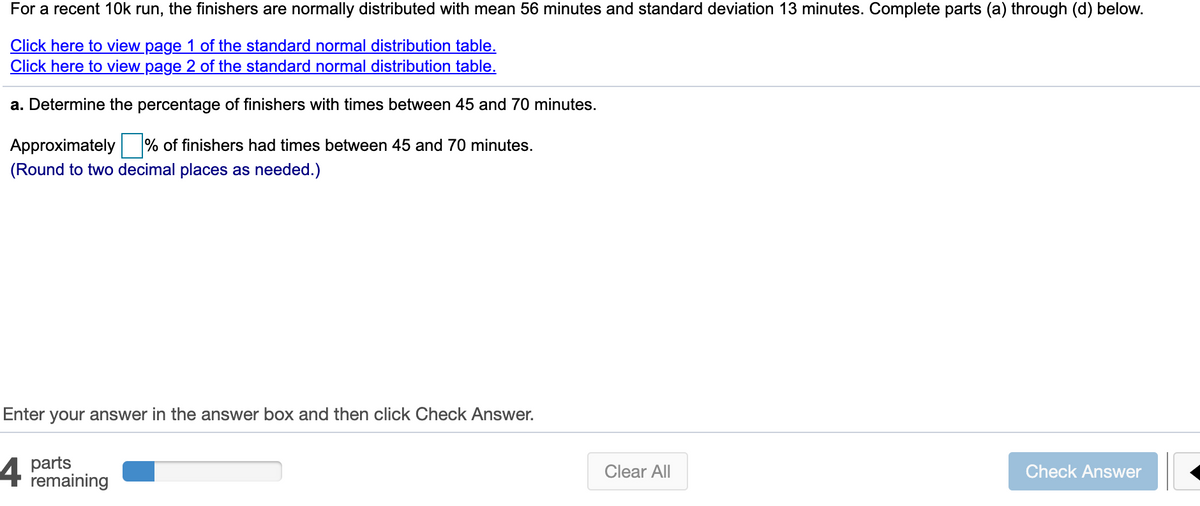 For a recent 10k run, the finishers are normally distributed with mean 56 minutes and standard deviation 13 minutes. Complete parts (a) through (d) below.
Click here to view page 1 of the standard normal distribution table.
Click here to view page 2 of the standard normal distribution table.
a. Determine the percentage of finishers with times between 45 and 70 minutes.
Approximately
% of finishers had times between 45 and 70 minutes.
(Round to two decimal places as needed.)
Enter your answer in the answer box and then click Check Answer.
parts
remaining
Clear All
Check Answer
