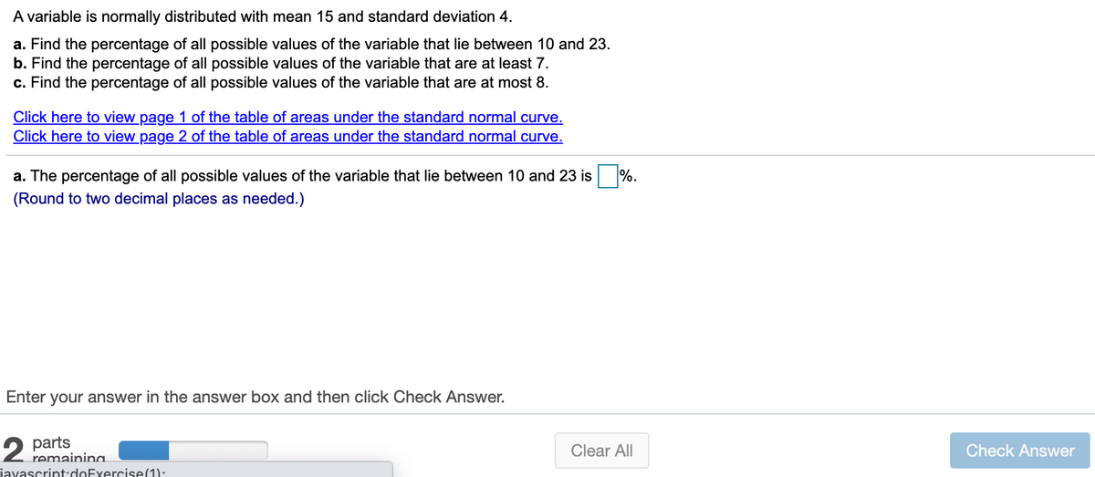 A variable is normally distributed with mean 15 and standard deviation 4.
a. Find the percentage of all possible values of the variable that lie between 10 and 23.
b. Find the percentage of all possible values of the variable that are at least 7.
c. Find the percentage of all possible values of the variable that are at most 8.
Click here to view page 1 of the table of areas under the standard normal curve.
Click here to view page 2 of the table of areas under the standard normal curve.
a. The percentage of all possible values of the variable that lie between 10 and 23 is
%.
(Round to two decimal places as needed.)
Enter your answer in the answer box and then click Check Answer.
2 parts
Clear All
Check Answer
remainina.
javascript:doExercise(1):
