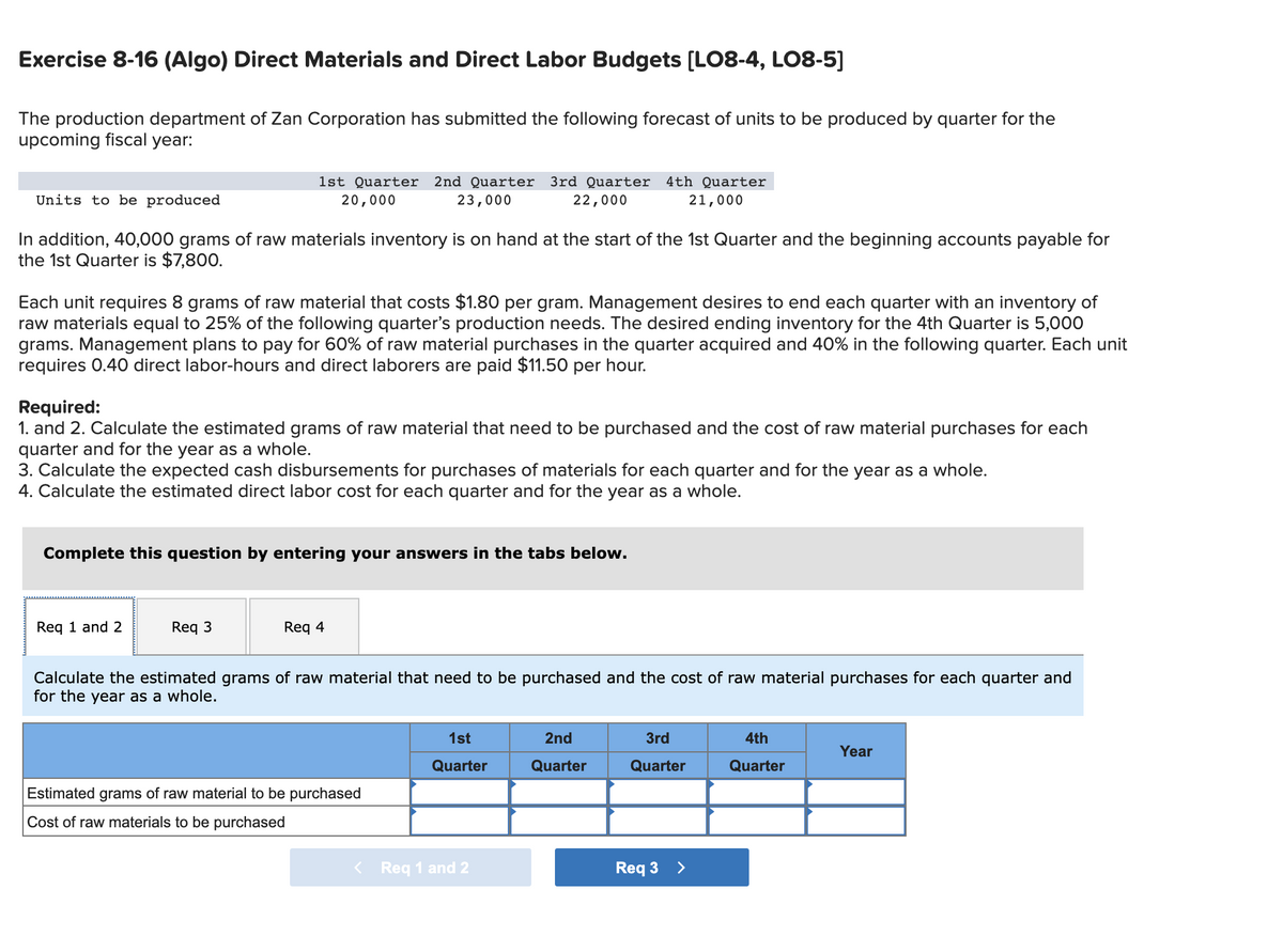 Exercise 8-16 (Algo) Direct Materials and Direct Labor Budgets [LO8-4, LO8-5]
The production department of Zan Corporation has submitted the following forecast of units to be produced by quarter for the
upcoming fiscal year:
1st Quarter
2nd Quarter
3rd Quarter 4th Quarter
Units to be produced
20,000
23,000
22,000
21,000
In addition, 40,000 grams of raw materials inventory is on hand at the start of the 1st Quarter and the beginning accounts payable for
the 1st Quarter is $7,800.
Each unit requires 8 grams of raw material that costs $1.80 per gram. Management desires to end each quarter with an inventory of
raw materials equal to 25% of the following quarter's production needs. The desired ending inventory for the 4th Quarter is 5,000
grams. Management plans to pay for 60% of raw material purchases in the quarter acquired and 40% in the following quarter. Each unit
requires 0.40 direct labor-hours and direct laborers are paid $11.50 per hour.
Required:
1. and 2. Calculate the estimated grams of raw material that need to be purchased and the cost of raw material purchases for each
quarter and for the year as a whole.
3. Calculate the expected cash disbursements for purchases of materials for each quarter and for the year as a whole.
4. Calculate the estimated direct labor cost for each quarter and for the year as a whole.
Complete this question by entering your answers in the tabs below.
Req 1 and 2
Req 3
Req 4
Calculate the estimated grams of raw material that need to be purchased and the cost of raw material purchases for each quarter and
for the year as a whole.
1st
2nd
3rd
4th
Year
Quarter
Quarter
Quarter
Quarter
Estimated grams of raw material to be purchased
Cost of raw materials to be purchased
< Req 1 and 2
Req 3 >
