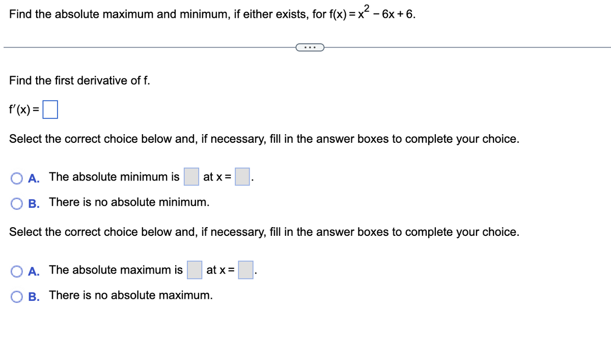 Find the absolute maximum and minimum, if either exists, for f(x) = x² - 6x + 6.
Find the first derivative of f.
f'(x) =
Select the correct choice below and, if necessary, fill in the answer boxes to complete your choice.
A. The absolute minimum is at x =
OB. There is no absolute minimum.
Select the correct choice below and, if necessary, fill in the answer boxes to complete your choice.
A. The absolute maximum is at x =
B. There is no absolute maximum.