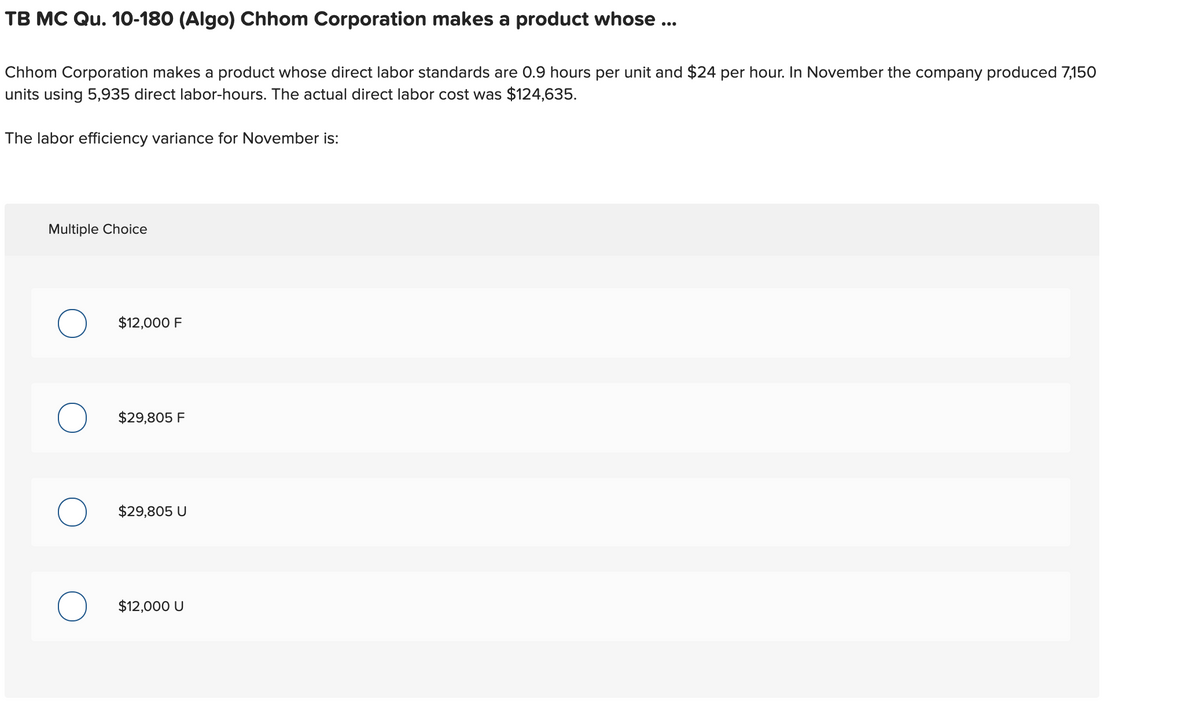 TB MC Qu. 10-180 (Algo) Chhom Corporation makes a product whose ...
Chhom Corporation makes a product whose direct labor standards are 0.9 hours per unit and $24 per hour. In November the company produced 7,150
units using 5,935 direct labor-hours. The actual direct labor cost was $124,635.
The labor efficiency variance for November is:
Multiple Choice
$12,000 F
$29,805 F
$29,805 U
$12,000 U
