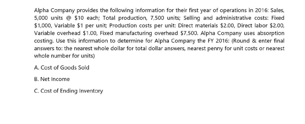 Alpha Company provides the following information for their first year of operations in 2016: Sales,
5,000 units @ $10 each; Total production, 7,500 units; Selling and administrative costs: Fixed
$1,000, Variable $1 per unit; Production costs per unit: Direct materials $2.00, Direct labor $2.00,
Variable overhead $1.00, Fixed manufacturing overhead $7,500. Alpha Company uses absorption
costing. Use this information to determine for Alpha Company the FY 2016: (Round & enter final
answers to: the nearest whole dollar for total dollar answers, nearest penny for unit costs or nearest
whole number for units)
A. Cost of Goods Sold
B. Net Income
C. Cost of Ending Inventory