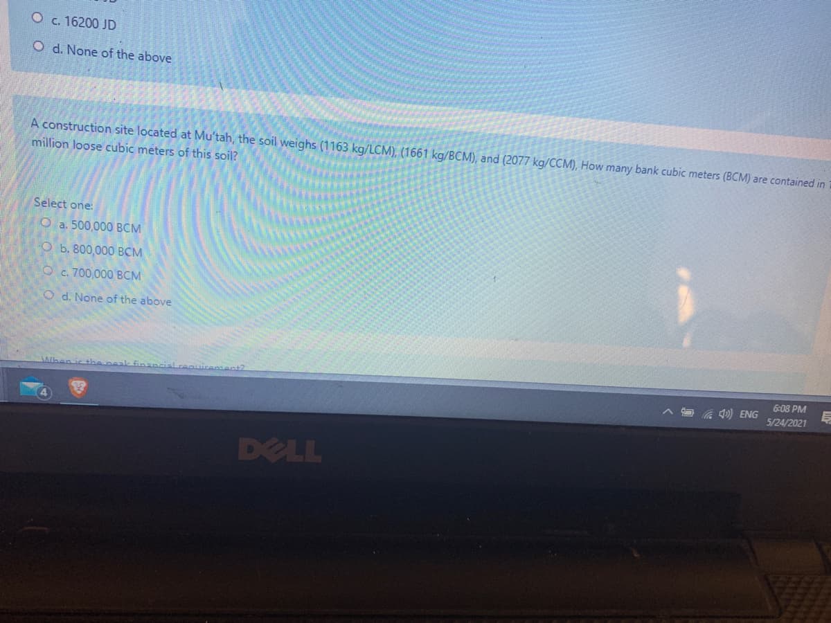 O c. 16200 JD
O d. None of the above
A construction site located at Mu'tah, the soil weighs (1163 kg/LCM), (1661 kg/BCM), and (2077 kg/CCM), How many bank cubic meters (BCM) are contained in
million loose cubic meters of this soil?
Select one:
O a. 500,000 BCM
O b. 800,000 BCM
O c. 700,000 BCM
O d. None of the above
Alben is the
6:08 PM
l) ENG
5/24/2021
DELL
