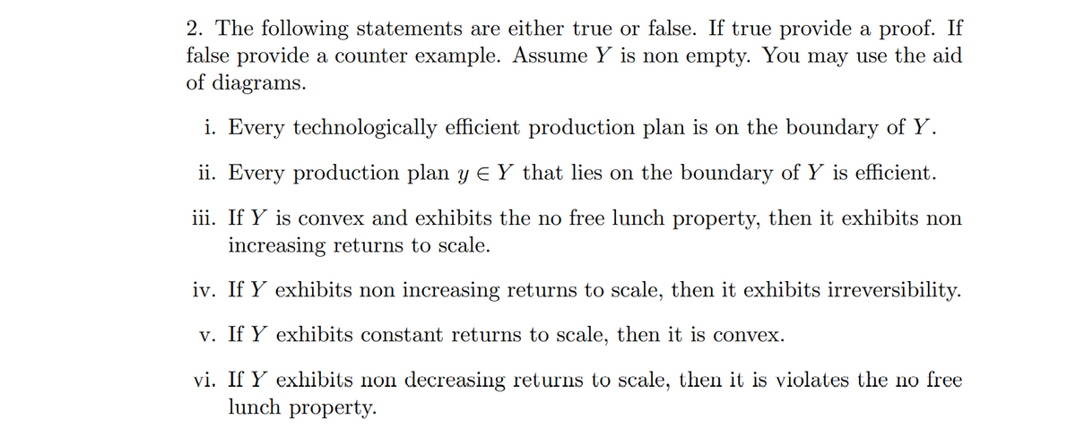 2. The following statements are either true or false. If true provide a proof. If
false provide a counter example. Assume Y is non empty. You may use the aid
of diagrams.
i. Every technologically efficient production plan is on the boundary of Y.
ii. Every production plan y E Y that lies on the boundary of Y is efficient.
iii. If Y is convex and exhibits the no free lunch property, then it exhibits non
increasing returns to scale.
iv. If Y exhibits non increasing returns to scale, then it exhibits irreversibility.
v. If Y exhibits constant returns to scale, then it is convex.
vi. If Y exhibits non decreasing returns to scale, then it is violates the no free
lunch property.
