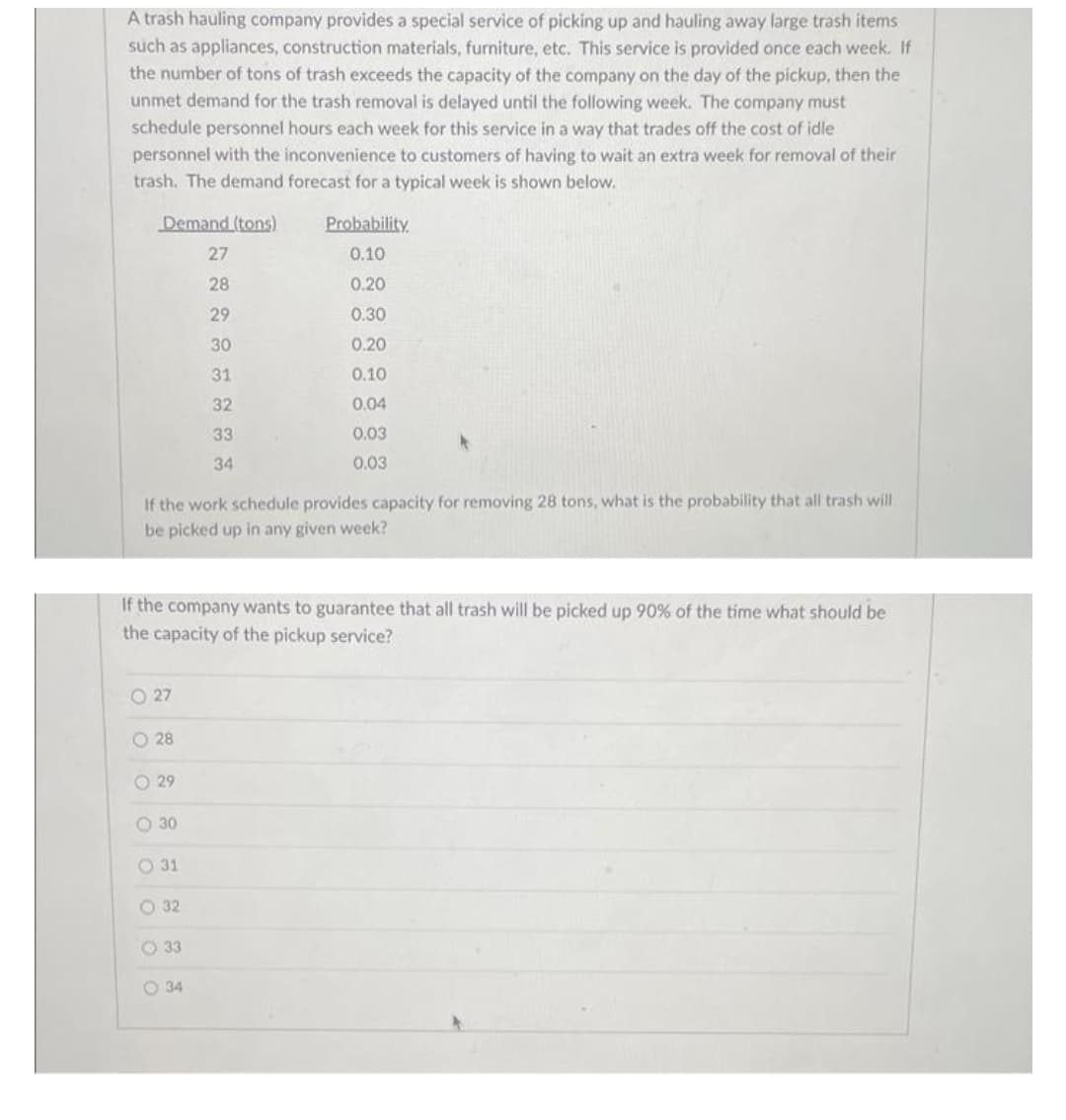 A trash hauling company provides a special service of picking up and hauling away large trash items
such as appliances, construction materials, furniture, etc. This service is provided once each week. If
the number of tons of trash exceeds the capacity of the company on the day of the pickup, then the
unmet demand for the trash removal is delayed until the following week. The company must
schedule personnel hours each week for this service in a way that trades off the cost of idle
personnel with the inconvenience to customers of having to wait an extra week for removal of their
trash. The demand forecast for a typical week is shown below.
Demand (tons)
Probability
27
0.10
28
0.20
29
0.30
30
0.20
31
0.10
32
0.04
33
0.03
34
0.03
If the work schedule provides capacity for removing 28 tons, what is the probability that all trash will
be picked up in any given week?
If the company wants to guarantee that all trash will be picked up 90% of the time what should be
the capacity of the pickup service?
O 27
O 28
O 29
O 30
O 31
O 32
O 33
O 34
