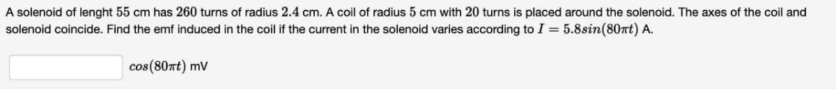 A solenoid of lenght 55 cm has 260 turns of radius 2.4 cm. A coil of radius 5 cm with 20 turns is placed around the solenoid. The axes of the coil and
solenoid coincide. Find the emf induced in the coil if the current in the solenoid varies according to I = 5.8sin(80nt) A.
cos(80nt) mv
