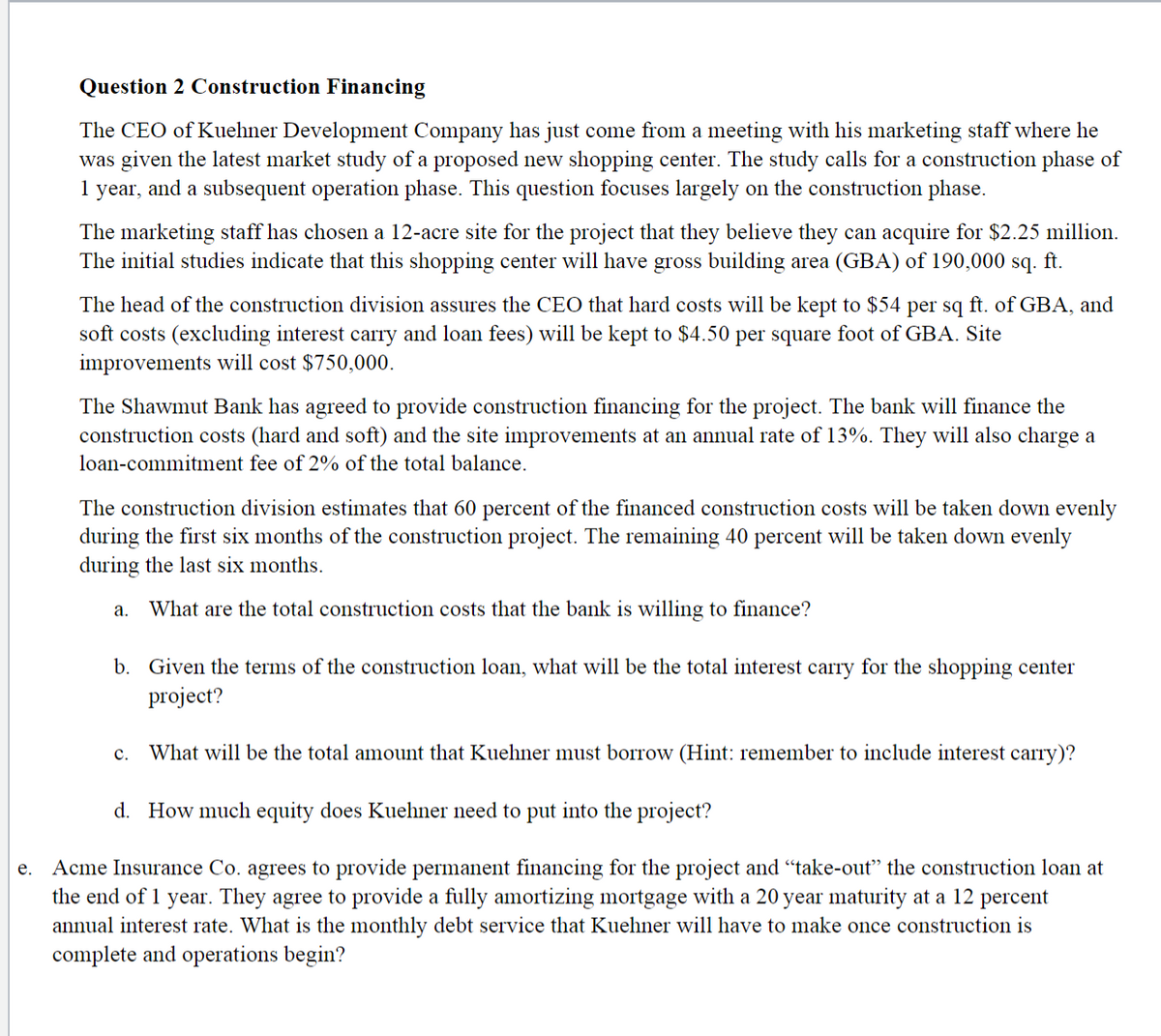 Question 2 Construction Financing
The CEO of Kuehner Development Company has just come from a meeting with his marketing staff where he
was given the latest market study of a proposed new shopping center. The study calls for a construction phase of
1 year, and a subsequent operation phase. This question focuses largely on the construction phase.
The marketing staff has chosen a 12-acre site for the project that they believe they can acquire for $2.25 million.
The initial studies indicate that this shopping center will have gross building area (GBA) of 190,000 sq. ft.
The head of the construction division assures the CEO that hard costs will be kept to $54 per sq ft. of GBA, and
soft costs (excluding interest carry and loan fees) will be kept to $4.50 per square foot of GBA. Site
improvements will cost $750,000.
The Shawmut Bank has agreed to provide construction financing for the project. The bank will finance the
construction costs (hard and soft) and the site improvements at an annual rate of 13%. They will also charge a
loan-commitment fee of 2% of the total balance.
The construction division estimates that 60 percent of the financed construction costs will be taken down evenly
during the first six months of the construction project. The remaining 40 percent will be taken down evenly
during the last six months.
а.
What are the total construction costs that the bank is willing to finance?
b. Given the terms of the construction loan, what will be the total interest carry for the shopping center
project?
с.
What will be the total amount that Kuehner must borrow (Hint: remember to include interest carry)?
d. How much equity does Kuehner need to put into the project?
Acme Insurance Co. agrees to provide permanent financing for the project and "take-out" the construction loan at
the end of 1 year. They agree to provide a fully amortizing mortgage with a 20 year maturity at a 12 percent
annual interest rate. What is the monthly debt service that Kuehner will have to make once construction is
complete and operations begin?
е.
