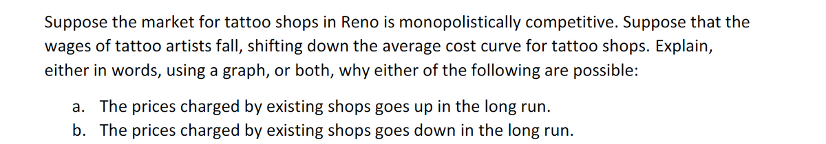 Suppose the market for tattoo shops in Reno is monopolistically competitive. Suppose that the
wages of tattoo artists fall, shifting down the average cost curve for tattoo shops. Explain,
either in words, using a graph, or both, why either of the following are possible:
a. The prices charged by existing shops goes up in the long run.
b. The prices charged by existing shops goes down in the long run.
