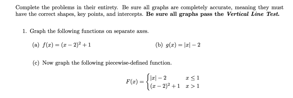 Complete the problems in their entirety. Be sure all graphs are completely accurate, meaning they must
have the correct shapes, key points, and intercepts. Be sure all graphs pass the Vertical Line Test.
1. Graph the following functions on separate axes.
(a) f(x) = (x − 2)² + 1
-
(b) g(x) = |x|—– 2
(c) Now graph the following piecewise-defined function.
F(x)
|x|-2
x ≤ 1
(x − 2)² +1 x>1