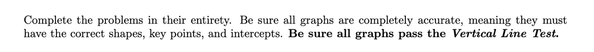 Complete the problems in their entirety. Be sure all graphs are completely accurate, meaning they must
have the correct shapes, key points, and intercepts. Be sure all graphs pass the Vertical Line Test.