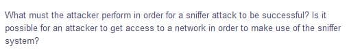 What must the attacker perform in order for a sniffer attack to be successful? Is it
possible for an attacker to get access to a network in order to make use of the sniffer
system?
