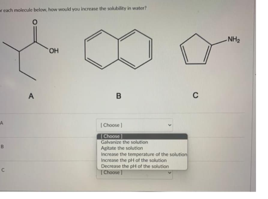 reach molecule below, how would you increase the solubility in water?
O
A
B
C
A
OH
B
[Choose ]
[Choose]
Galvanize the solution
Agitate the solution
Increase the temperature of the solution
Increase the pH of the solution
Decrease the pH of the solution
[Choose ]
C
-NH₂