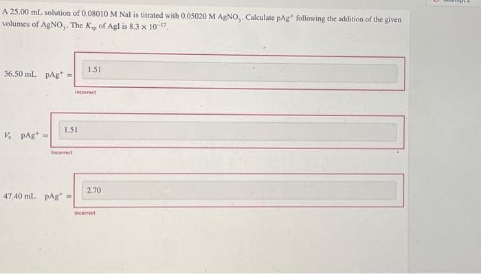 A 25.00 mL solution of 0.08010 M Nal is titrated with 0.05020 M AgNO,. Calculate pAg following the addition of the given
volumes of AgNO,. The Kp of Agl is 8.3 × 10-17.
36.50 mL pAg
V pAg =
Incorrect
47.40 mL pAg
1.51
1.51
Incorrect
2.70
Incorrect