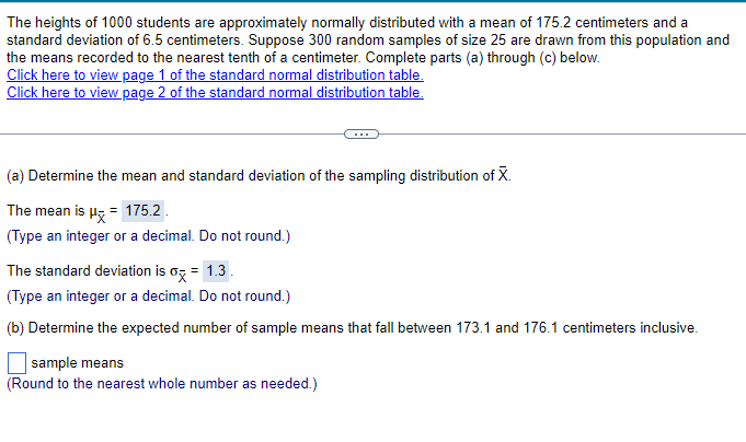 The heights of 1000 students are approximately normally distributed with a mean of 175.2 centimeters and a
standard deviation of 6.5 centimeters. Suppose 300 random samples of size 25 are drawn from this population and
the means recorded to the nearest tenth of a centimeter. Complete parts (a) through (c) below.
Click here to view page 1 of the standard normal distribution table.
Click here to view page 2 of the standard normal distribution table.
(a) Determine the mean and standard deviation of the sampling distribution of X.
The mean is μx = 175.2
(Type an integer or a decimal. Do not round.)
The standard deviation is σx = 1.3.
(Type an integer or a decimal. Do not round.)
(b) Determine the expected number of sample means that fall between 173.1 and 176.1 centimeters inclusive.
sample means
(Round to the nearest whole number as needed.)