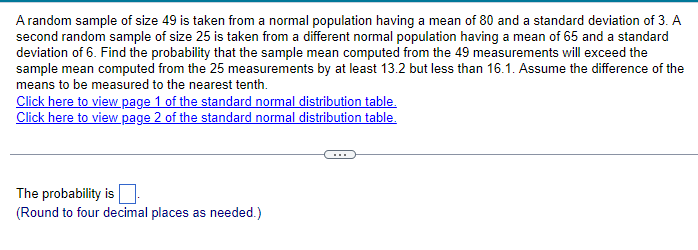 A random sample of size 49 is taken from a normal population having a mean of 80 and a standard deviation of 3. A
second random sample of size 25 is taken from a different normal population having a mean of 65 and a standard
deviation of 6. Find the probability that the sample mean computed from the 49 measurements will exceed the
sample mean computed from the 25 measurements by at least 13.2 but less than 16.1. Assume the difference of the
means to be measured to the nearest tenth.
Click here to view page 1 of the standard normal distribution table.
Click here to view page 2 of the standard normal distribution table.
The probability is
(Round to four decimal places as needed.)