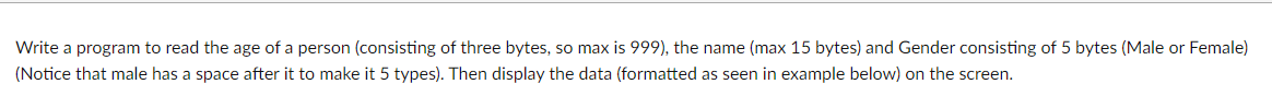 Write a program to read the age of a person (consisting of three bytes, so max is 999), the name (max 15 bytes) and Gender consisting of 5 bytes (Male or Female)
(Notice that male has a space after it to make it 5 types). Then display the data (formatted as seen in example below) on the screen.
