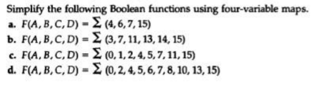 Simplify the following Boolean functions using four-variable maps.
a. F(A, B, C, D) - (4, 6,7, 15)
b. F(A, B,C, D) = E (3,7, 11, 13, 14, 15)
c. F(A, B,C, D) = (0, 1,2, 4, 5, 7, 11, 15)
d. F(A, B, C, D) = (0, 2, 4, 5, 6, 7,8, 10, 13, 15)
%3D
%3D
