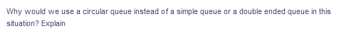 Why would we use a circular queue instead of a simple queue or a double ended queue in this
situation? Explain
