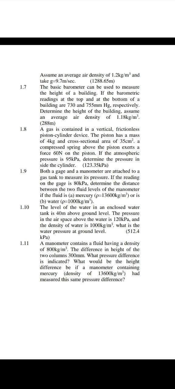 Assume an average air density of 1.2kg/m³ and
take g=9.7m/sec.
The basic barometer can be used to measure
(1288.65m)
1.7
the height of a building. If the barometric
readings at the top and at the bottom of a
building are 730 and 755mm Hg, respectively.
Determine the height of the building, assume
air density of 1.18kg/m.
an
average
(288m)
A gas is contained in a vertical, frictionless
piston-cylinder device. The piston has a mass
of 4kg and cross-sectional area of 35cm2. a
compressed spring above the piston exerts a
force 60N on the piston. If the atmospheric
pressure is 95kPa, determine the pressure in
side the cylinder. (123.35kPa)
Both a gage and a manometer are attached to a
1.8
1.9
gas tank to measure its pressure. If the reading
on the gage is 80kPa, determine the distance
between the two fluid levels of the manometer
if the fluid is (a) mercury (p=13600kg/m³) or is
(b) water (p=1000kg/m³).
The level of the water in an enclosed water
tank is 40m above ground level. The pressure
in the air space above the water is 120kPa, and
the density of water is 1000kg/m³. what is the
1.10
water pressure at ground level.
kPa)
A manometer contains a fluid having a density
of 800kg/m³. The difference in height of the
two columns 300mm. What pressure difference
is indicated? What would be the height
difference be if a
(512.4
1.11
manometer containing
13600kg/m) had
mercury
(density of
measured this same pressure difference?
