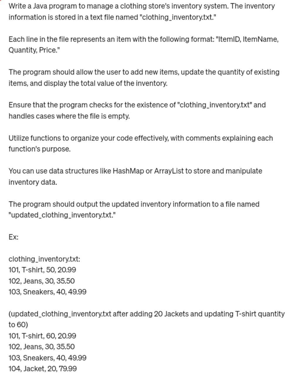 Write a Java program to manage a clothing store's inventory system. The inventory
information is stored in a text file named "clothing_inventory.txt."
Each line in the file represents an item with the following format: "ItemID, ItemName,
Quantity, Price."
The program should allow the user to add new items, update the quantity of existing
items, and display the total value of the inventory.
Ensure that the program checks for the existence of "clothing_inventory.txt" and
handles cases where the file is empty.
Utilize functions to organize your code effectively, with comments explaining each
function's purpose.
You can use data structures like HashMap or ArrayList to store and manipulate
inventory data.
The program should output the updated inventory information to a file named
"updated_clothing_inventory.txt."
Ex:
clothing_inventory.txt:
101, T-shirt, 50, 20.99
102, Jeans, 30, 35.50
103, Sneakers, 40, 49.99
(updated_clothing_inventory.txt after adding 20 Jackets and updating T-shirt quantity
to 60)
101, T-shirt, 60, 20.99
102, Jeans, 30, 35.50
103, Sneakers, 40, 49.99
104, Jacket, 20, 79.99