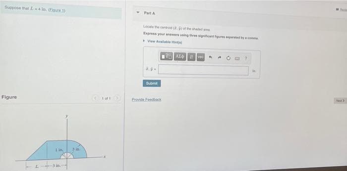 Suppose that L4 in. (Floure 1)
Figure
L
1 in.
+3 in.
3 in
<1 of 1 >
Part A
Locate the centroid (8.) of the shaded area
Express your answers using three significant figures separated by a comma
View Available Hint)
VAX Ivec
2.9-
Submit
Provide Feedback
lud)